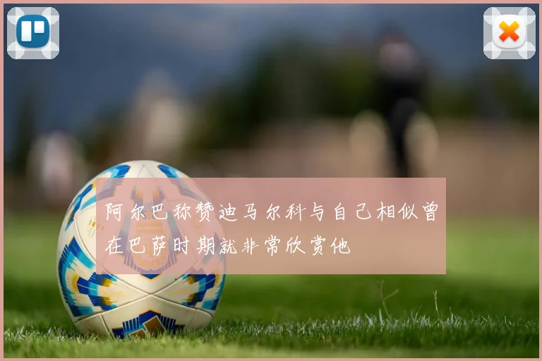 阿尔巴称赞迪马尔科与自己相似曾在巴萨时期就非常欣赏他
