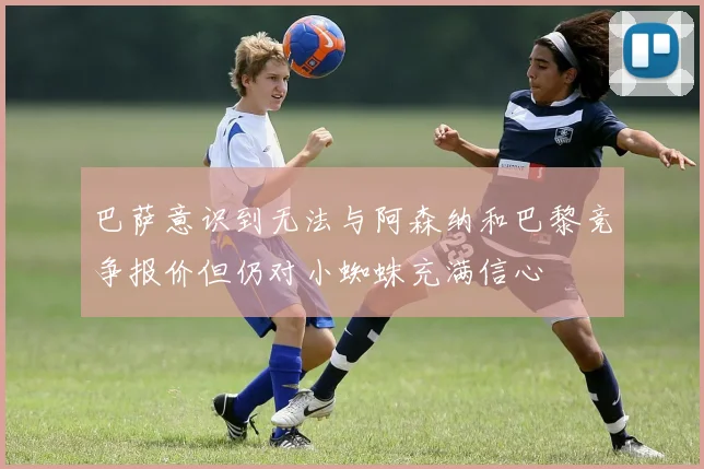 巴萨意识到无法与阿森纳和巴黎竞争报价但仍对小蜘蛛充满信心