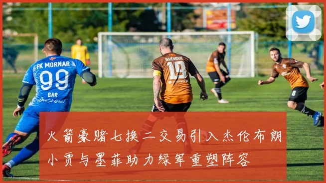 火箭豪赌七换二交易引入杰伦布朗小贾与墨菲助力绿军重塑阵容