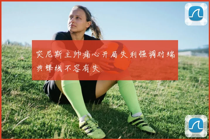 突尼斯主帅痛心开局失利强调对瑞典锋线不容有失