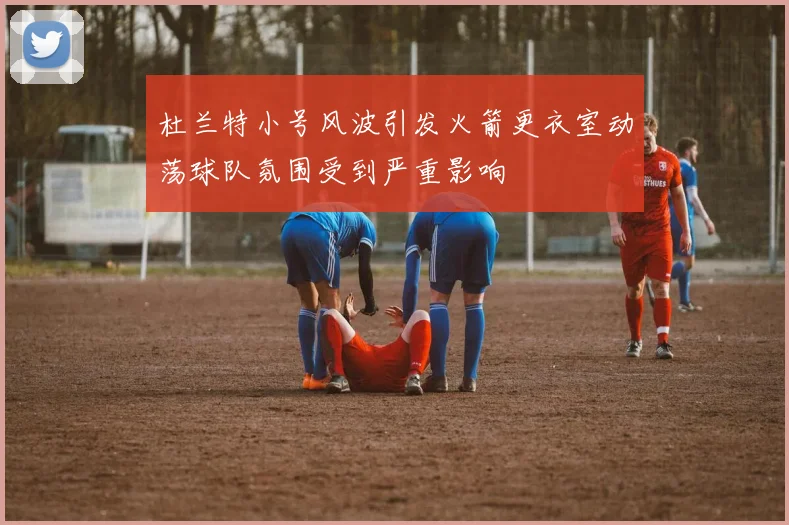 杜兰特小号风波引发火箭更衣室动荡球队氛围受到严重影响