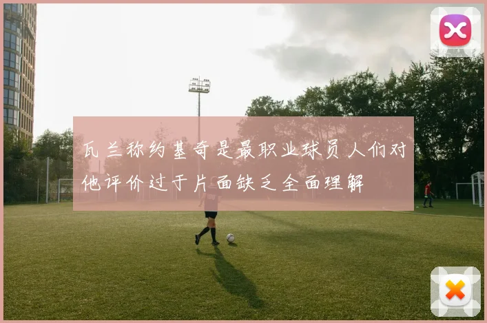 瓦兰称约基奇是最职业球员人们对他评价过于片面缺乏全面理解
