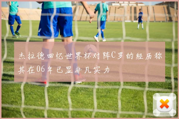 杰拉德回忆世界杯对阵C罗的经历称其在06年已显非凡实力