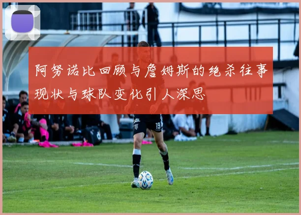 阿努诺比回顾与詹姆斯的绝杀往事现状与球队变化引人深思
