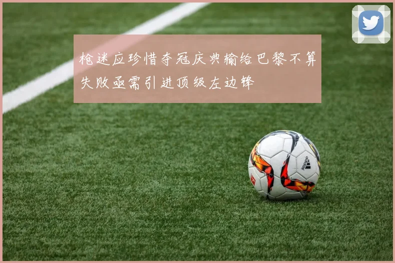 枪迷应珍惜夺冠庆典输给巴黎不算失败亟需引进顶级左边锋