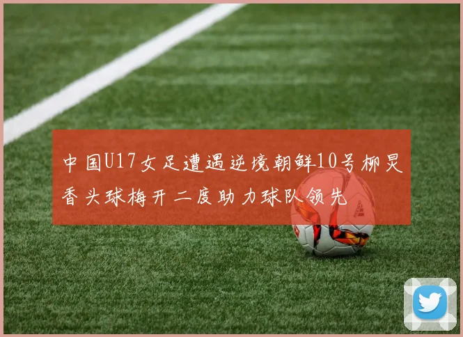 中国U17女足遭遇逆境朝鲜10号柳炅香头球梅开二度助力球队领先