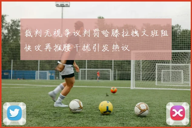 裁判无视争议判罚哈滕拉拽文班阻快攻再推腰干扰引发热议