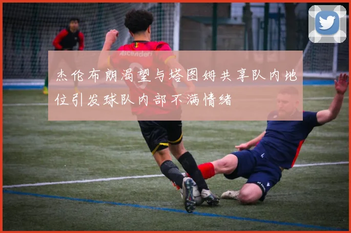 杰伦布朗渴望与塔图姆共享队内地位引发球队内部不满情绪