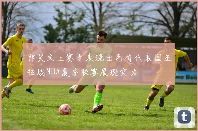 郭昊文上赛季表现出色将代表国王征战NBA夏季联赛展现实力