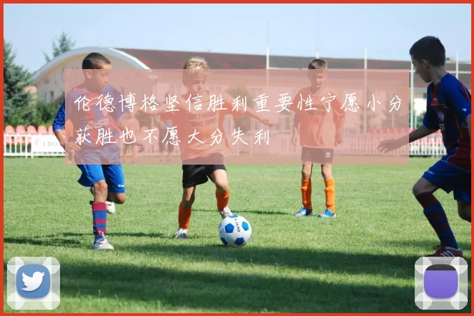伦德博格坚信胜利重要性宁愿小分获胜也不愿大分失利