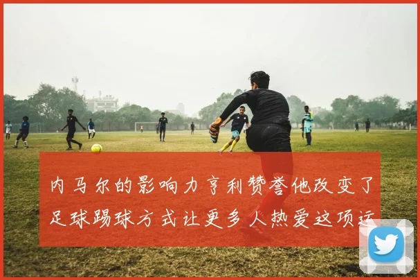 内马尔的影响力亨利赞誉他改变了足球踢球方式让更多人热爱这项运动
