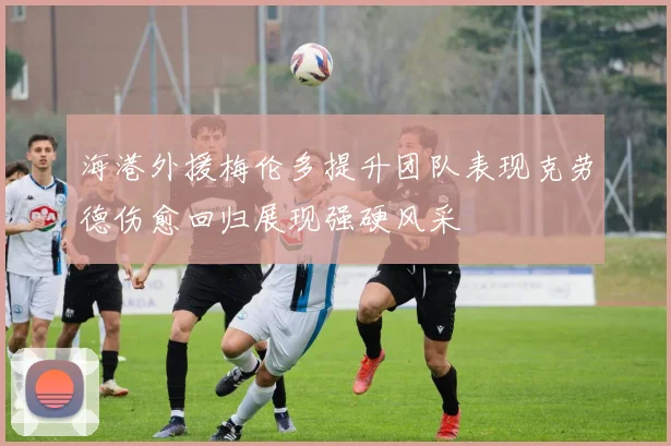 海港外援梅伦多提升团队表现克劳德伤愈回归展现强硬风采