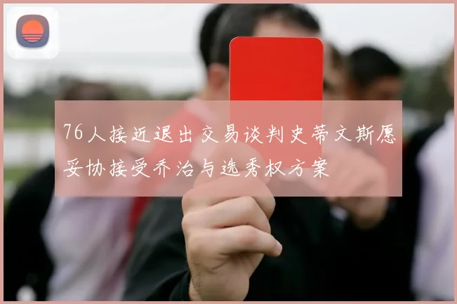 76人接近退出交易谈判史蒂文斯愿妥协接受乔治与选秀权方案